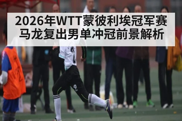 2026年WTT蒙彼利埃冠军赛马龙复出男单冲冠前景解析