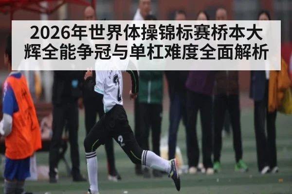 2026年世界体操锦标赛桥本大辉全能争冠与单杠难度全面解析