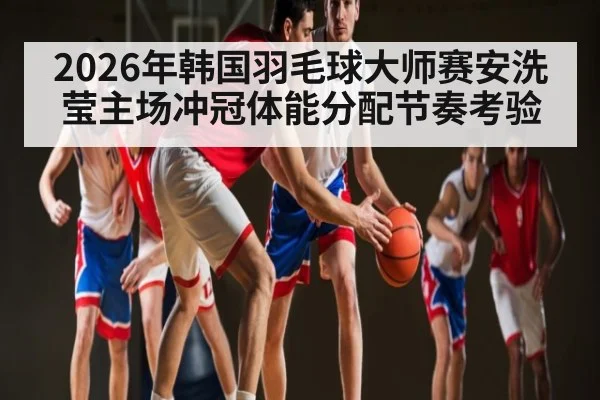 2026年韩国羽毛球大师赛安洗莹主场冲冠体能分配节奏考验